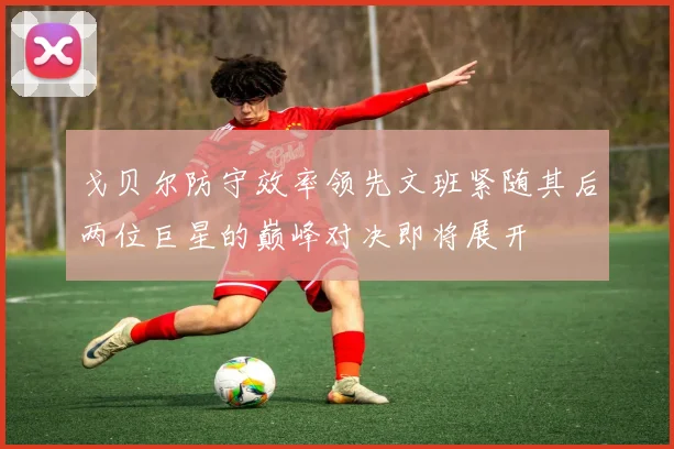 戈贝尔防守效率领先文班紧随其后两位巨星的巅峰对决即将展开