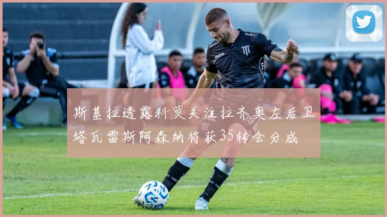 斯基拉透露科莫关注拉齐奥左后卫塔瓦雷斯阿森纳将获35转会分成