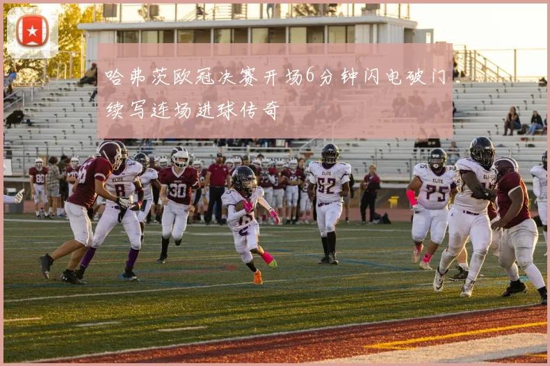 哈弗茨欧冠决赛开场6分钟闪电破门续写连场进球传奇