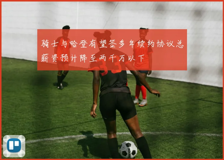 骑士与哈登有望签多年续约协议总薪资预计降至两千万以下
