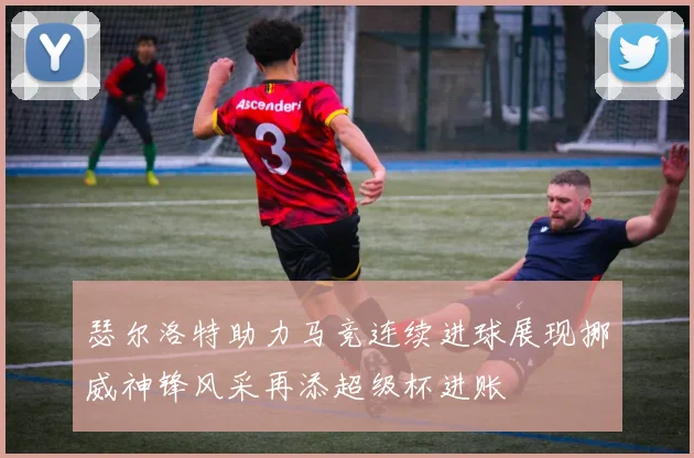 瑟尔洛特助力马竞连续进球展现挪威神锋风采再添超级杯进账