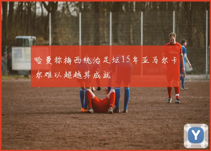 哈曼称梅西统治足坛15年亚马尔卡尔难以超越其成就