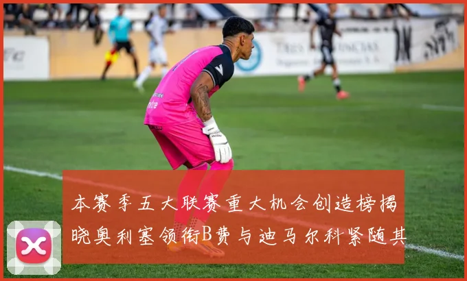 本赛季五大联赛重大机会创造榜揭晓奥利塞领衔B费与迪马尔科紧随其后
