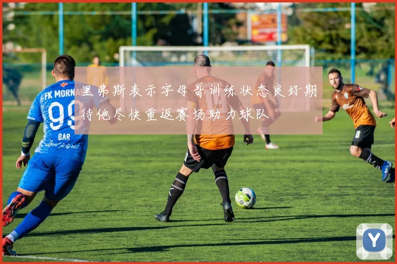 里弗斯表示字母哥训练状态良好期待他尽快重返赛场助力球队