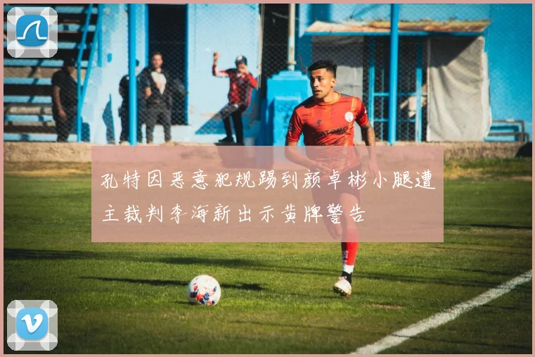 孔特因恶意犯规踢到颜卓彬小腿遭主裁判李海新出示黄牌警告