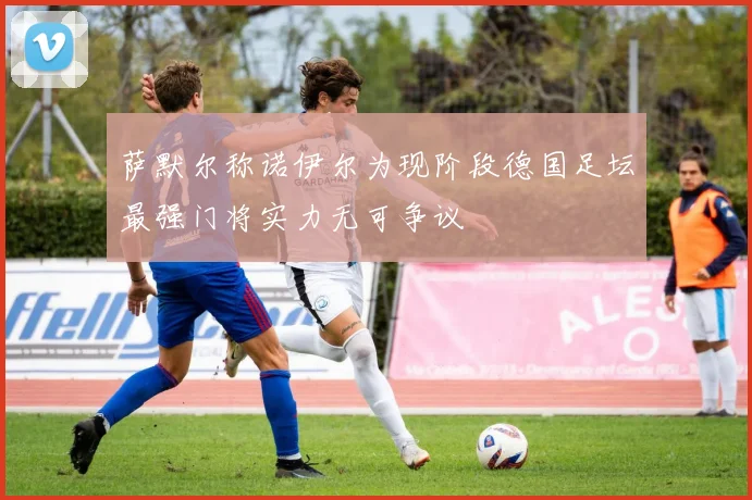 萨默尔称诺伊尔为现阶段德国足坛最强门将实力无可争议