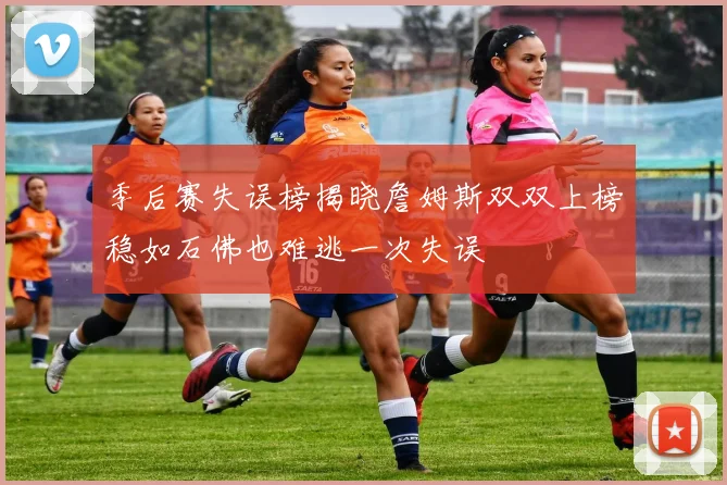 季后赛失误榜揭晓詹姆斯双双上榜稳如石佛也难逃一次失误