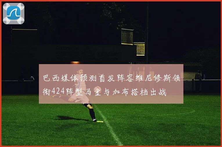 巴西媒体预测首发阵容维尼修斯领衔424阵型马金与加布搭档出战