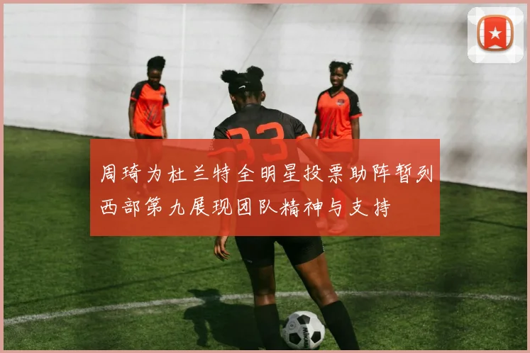 周琦为杜兰特全明星投票助阵暂列西部第九展现团队精神与支持