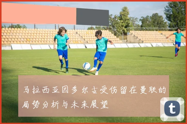 马拉西亚因多尔古受伤留在曼联的局势分析与未来展望