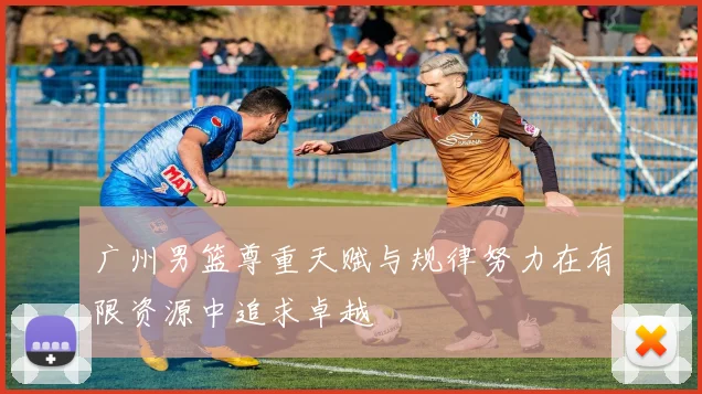 广州男篮尊重天赋与规律努力在有限资源中追求卓越