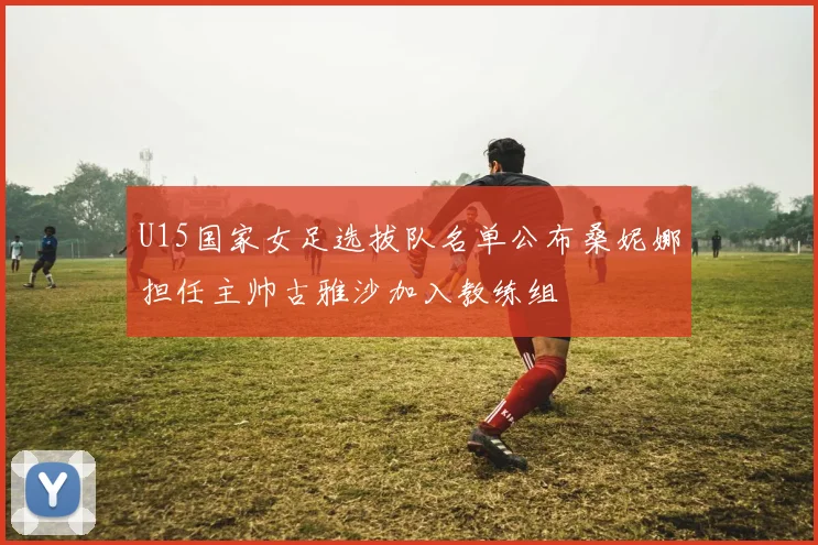U15国家女足选拔队名单公布桑妮娜担任主帅古雅沙加入教练组