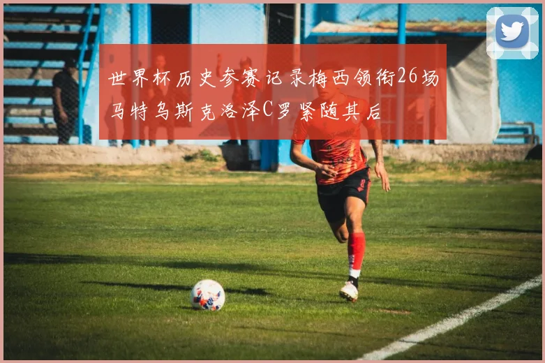 世界杯历史参赛记录梅西领衔26场马特乌斯克洛泽C罗紧随其后