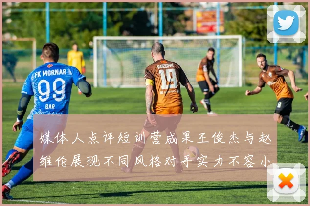 媒体人点评短训营成果王俊杰与赵维伦展现不同风格对手实力不容小觑