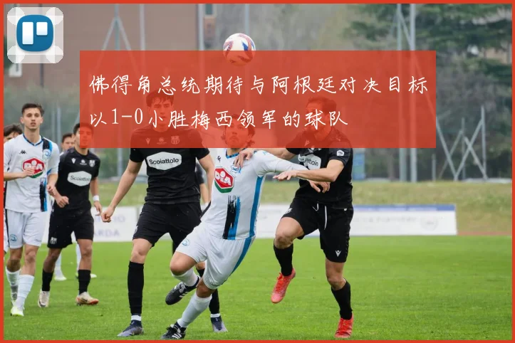 佛得角总统期待与阿根廷对决目标以1-0小胜梅西领军的球队