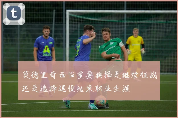 莫德里奇面临重要抉择是继续征战还是选择退役结束职业生涯